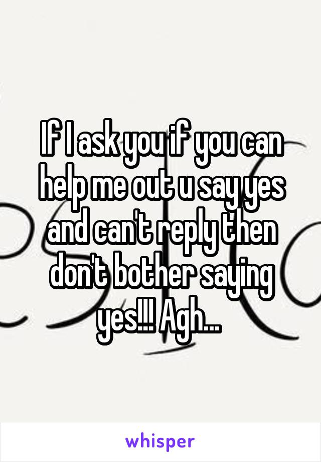 If I ask you if you can help me out u say yes and can't reply then don't bother saying yes!!! Agh... 