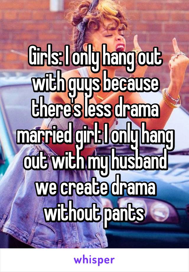 Girls: I only hang out with guys because there's less drama married girl: I only hang out with my husband we create drama without pants 