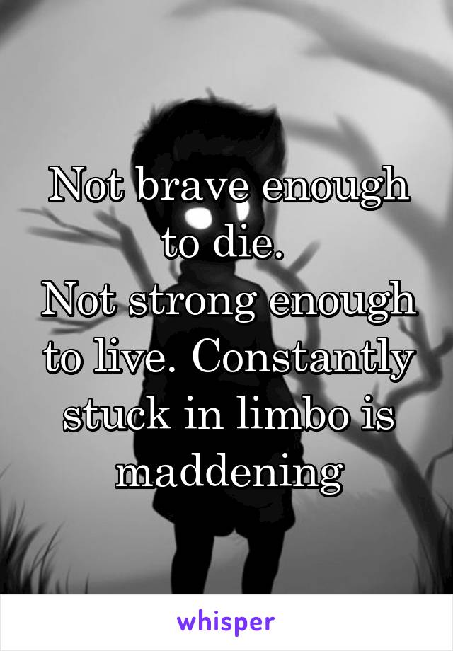 Not brave enough to die. 
Not strong enough to live. Constantly stuck in limbo is maddening