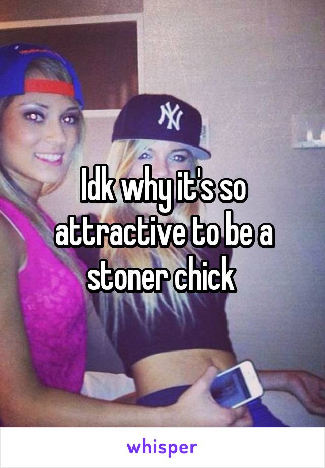 Idk why it's so attractive to be a stoner chick 