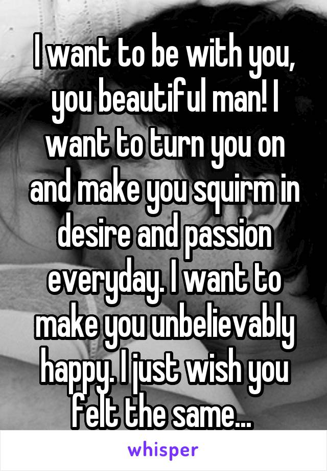 I want to be with you, you beautiful man! I want to turn you on and make you squirm in desire and passion everyday. I want to make you unbelievably happy. I just wish you felt the same... 