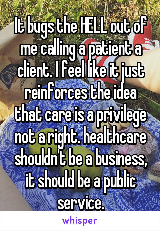 It bugs the HELL out of me calling a patient a client. I feel like it just reinforces the idea that care is a privilege not a right. healthcare shouldn't be a business, it should be a public service.
