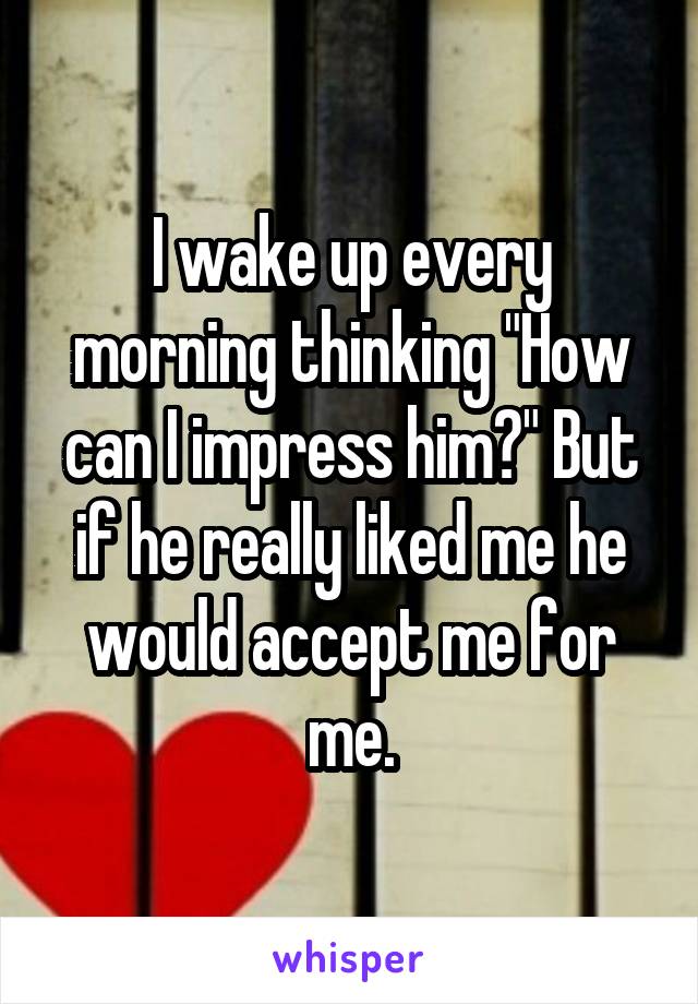I wake up every morning thinking "How can I impress him?" But if he really liked me he would accept me for me.