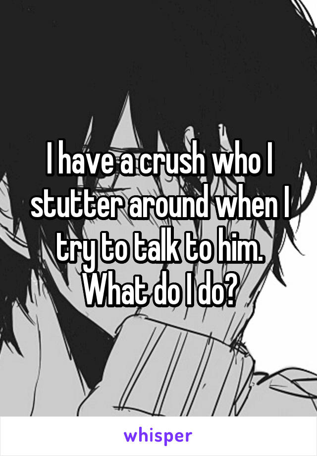 I have a crush who I stutter around when I try to talk to him. What do I do?