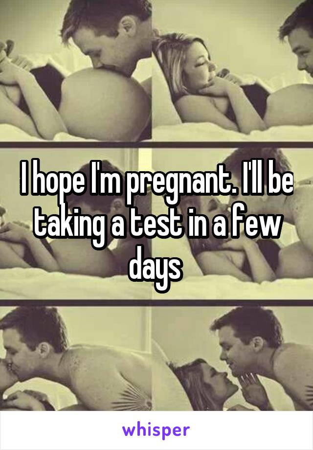 I hope I'm pregnant. I'll be taking a test in a few days 