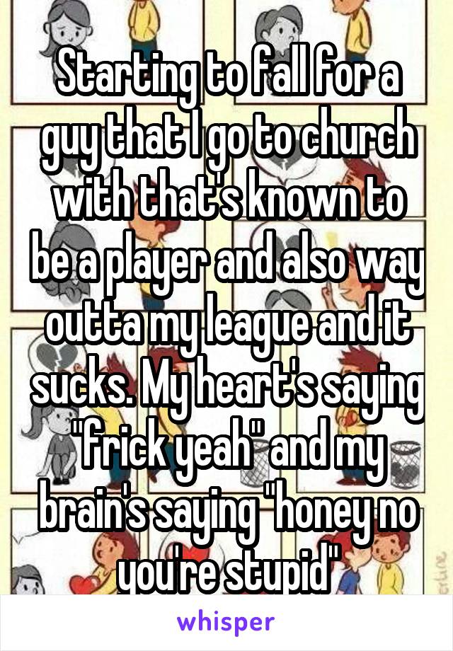 Starting to fall for a guy that I go to church with that's known to be a player and also way outta my league and it sucks. My heart's saying "frick yeah" and my brain's saying "honey no you're stupid"