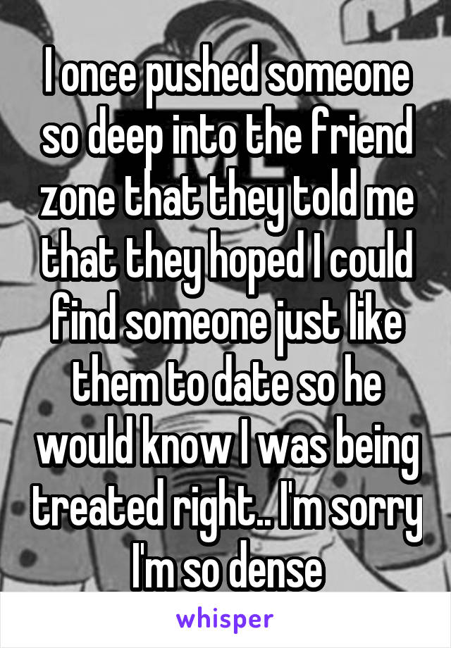 I once pushed someone so deep into the friend zone that they told me that they hoped I could find someone just like them to date so he would know I was being treated right.. I'm sorry I'm so dense
