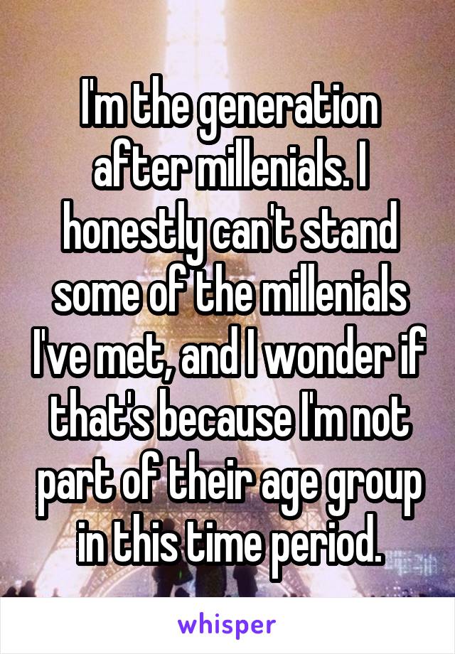 I'm the generation after millenials. I honestly can't stand some of the millenials I've met, and I wonder if that's because I'm not part of their age group in this time period.
