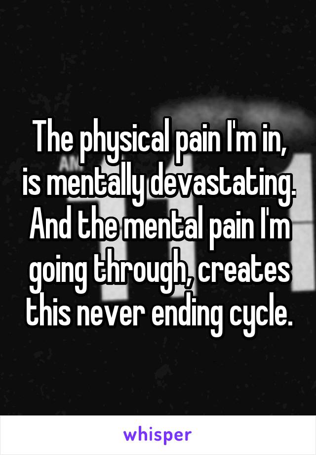 The physical pain I'm in, is mentally devastating. And the mental pain I'm going through, creates this never ending cycle.