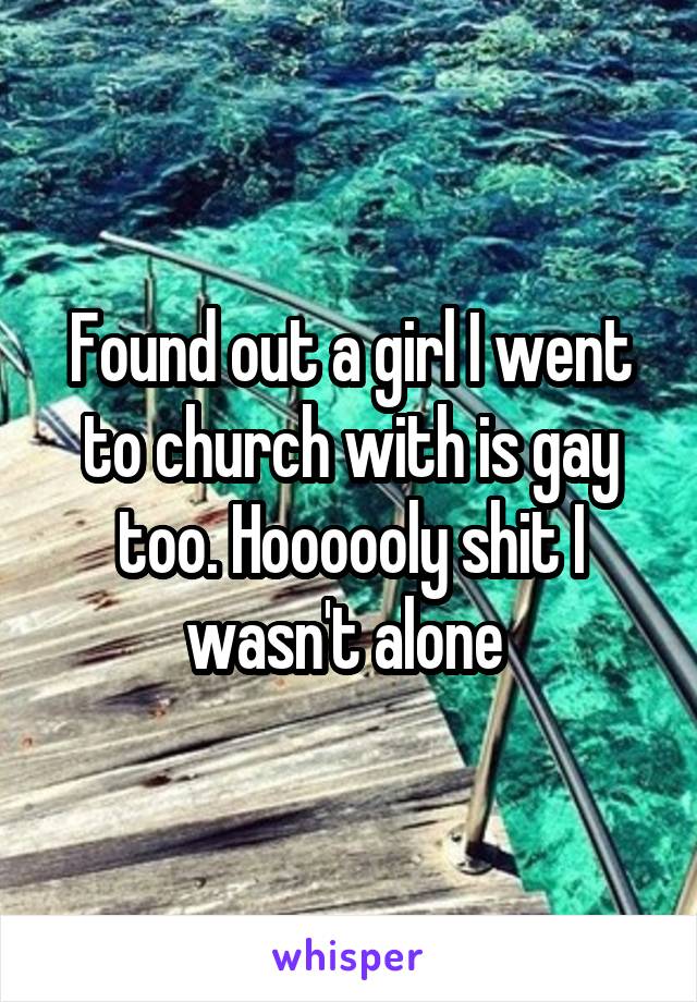 Found out a girl I went to church with is gay too. Hoooooly shit I wasn't alone 