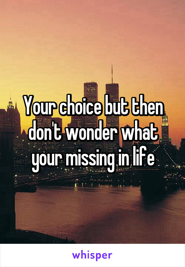 Your choice but then don't wonder what your missing in life