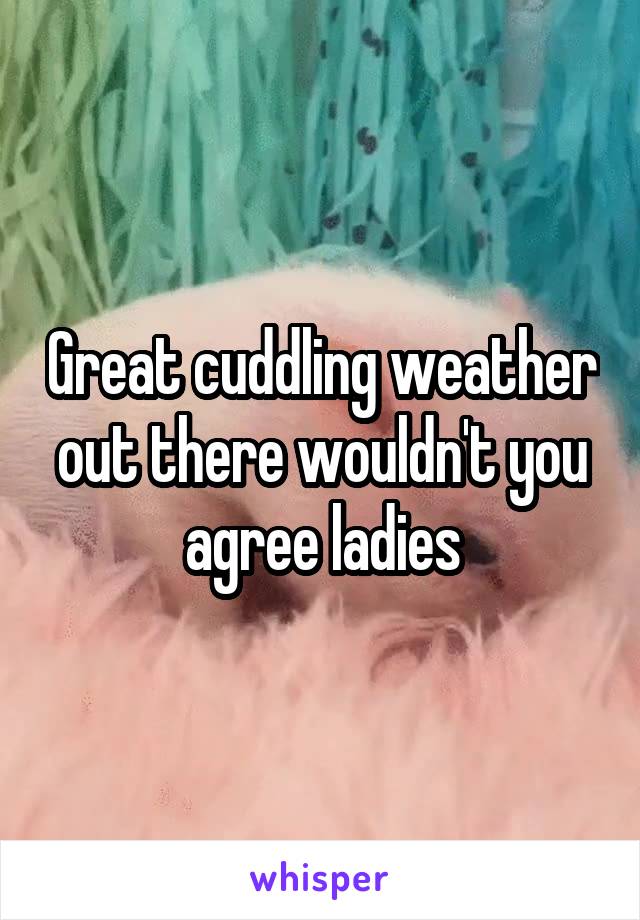Great cuddling weather out there wouldn't you agree ladies