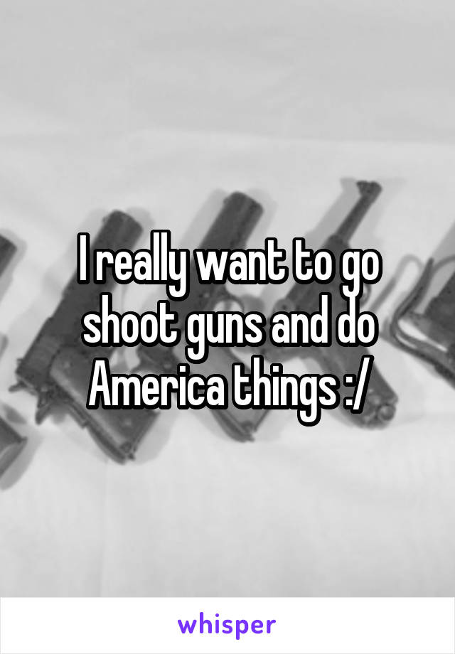 I really want to go shoot guns and do America things :/