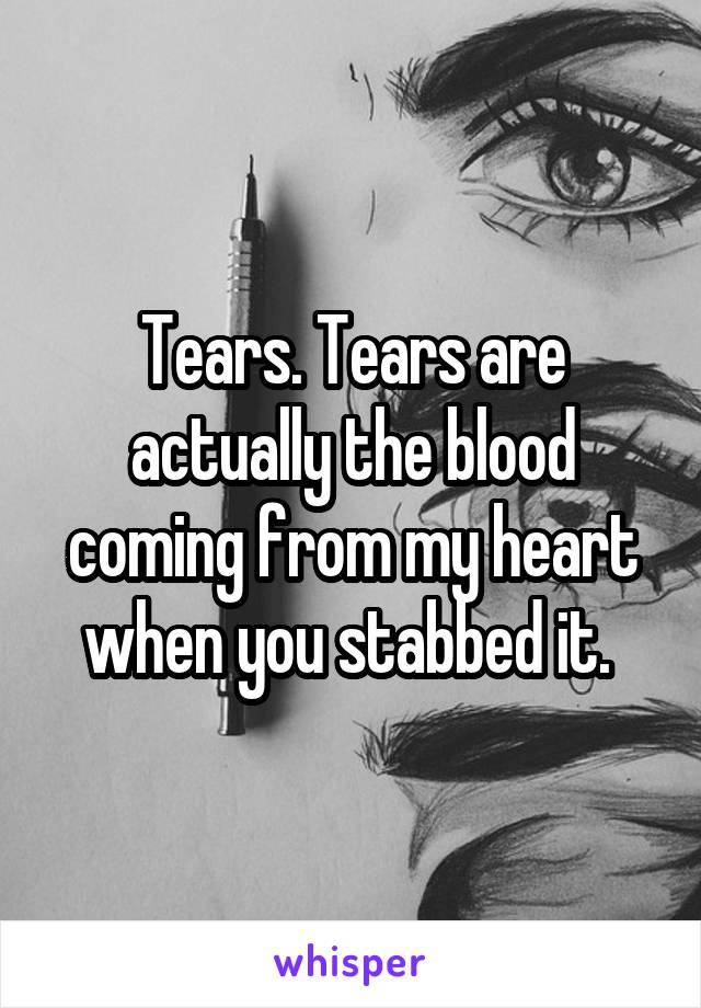 Tears. Tears are actually the blood coming from my heart when you stabbed it. 