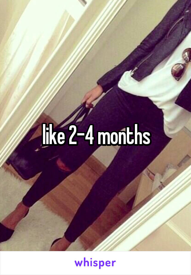 like 2-4 months
