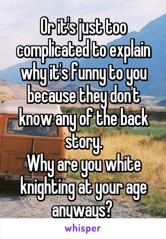 Or it's just too complicated to explain why it's funny to you because they don't know any of the back story.
Why are you white knighting at your age anyways? 