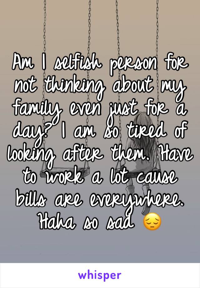Am I selfish person for not thinking about my family even just for a day? I am so tired of looking after them. Have to work a lot cause bills are everywhere. Haha so sad 😔