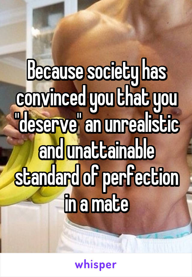 Because society has convinced you that you "deserve" an unrealistic and unattainable standard of perfection in a mate