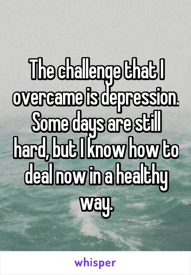 The challenge that I overcame is depression. Some days are still hard, but I know how to deal now in a healthy way.