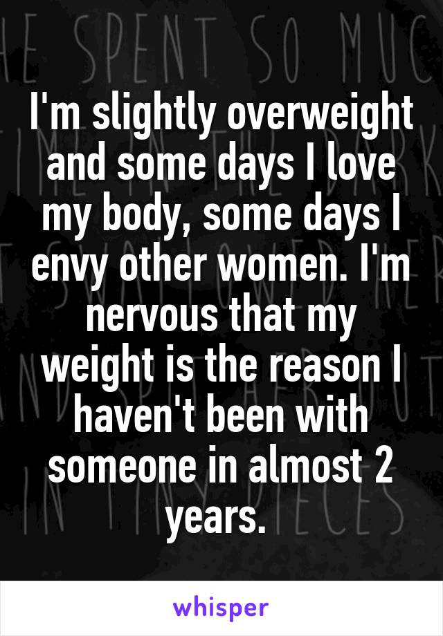 I'm slightly overweight and some days I love my body, some days I envy other women. I'm nervous that my weight is the reason I haven't been with someone in almost 2 years. 