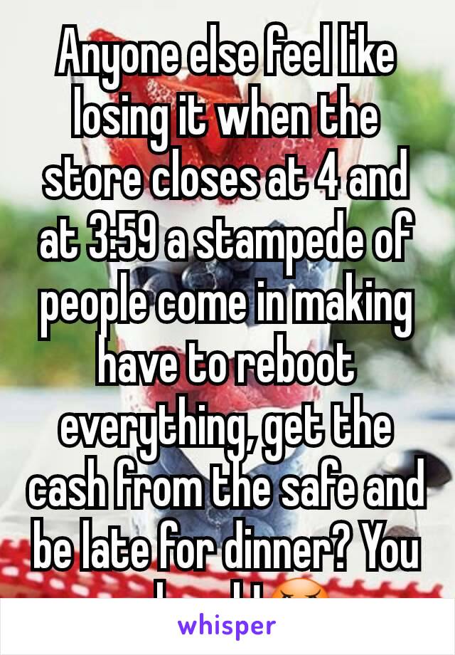 Anyone else feel like losing it when the store closes at 4 and at 3:59 a stampede of people come in making have to reboot everything, get the cash from the safe and be late for dinner? You ppl suck!😠