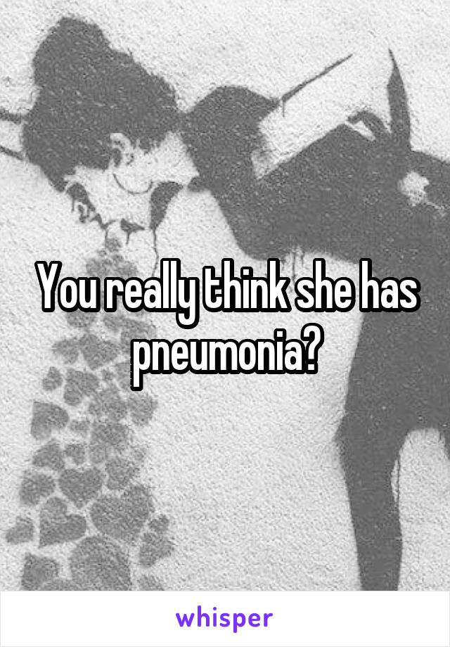 You really think she has pneumonia?