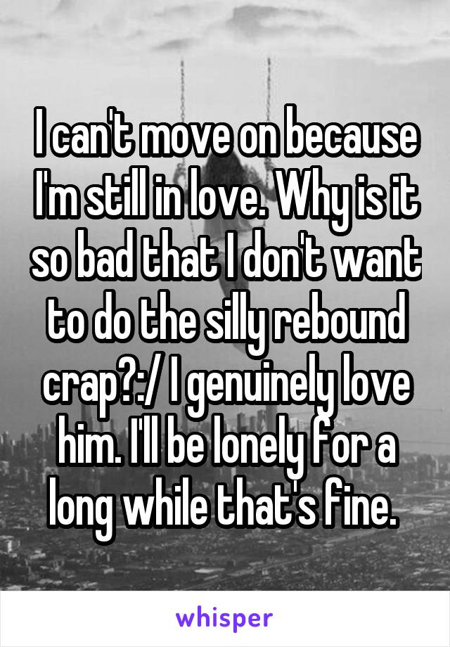 I can't move on because I'm still in love. Why is it so bad that I don't want to do the silly rebound crap?:/ I genuinely love him. I'll be lonely for a long while that's fine. 