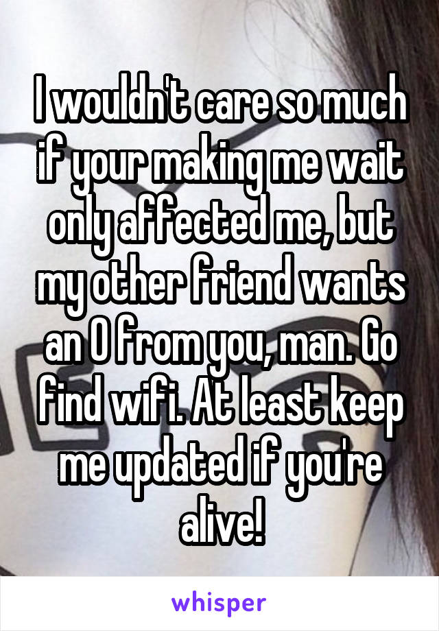 I wouldn't care so much if your making me wait only affected me, but my other friend wants an O from you, man. Go find wifi. At least keep me updated if you're alive!