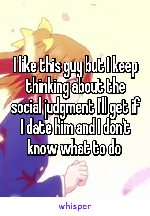 I like this guy but I keep thinking about the social judgment I'll get if I date him and I don't know what to do 