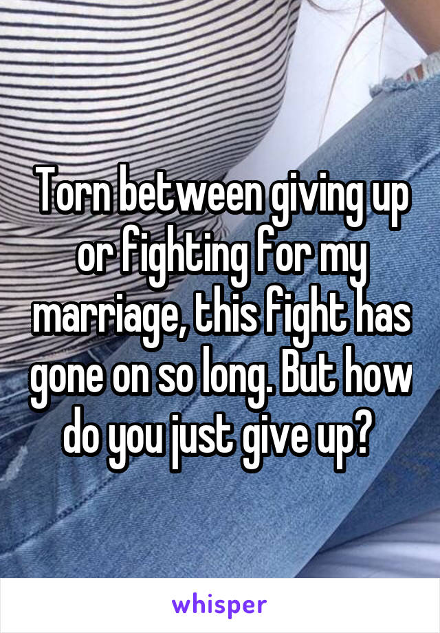 Torn between giving up or fighting for my marriage, this fight has gone on so long. But how do you just give up? 