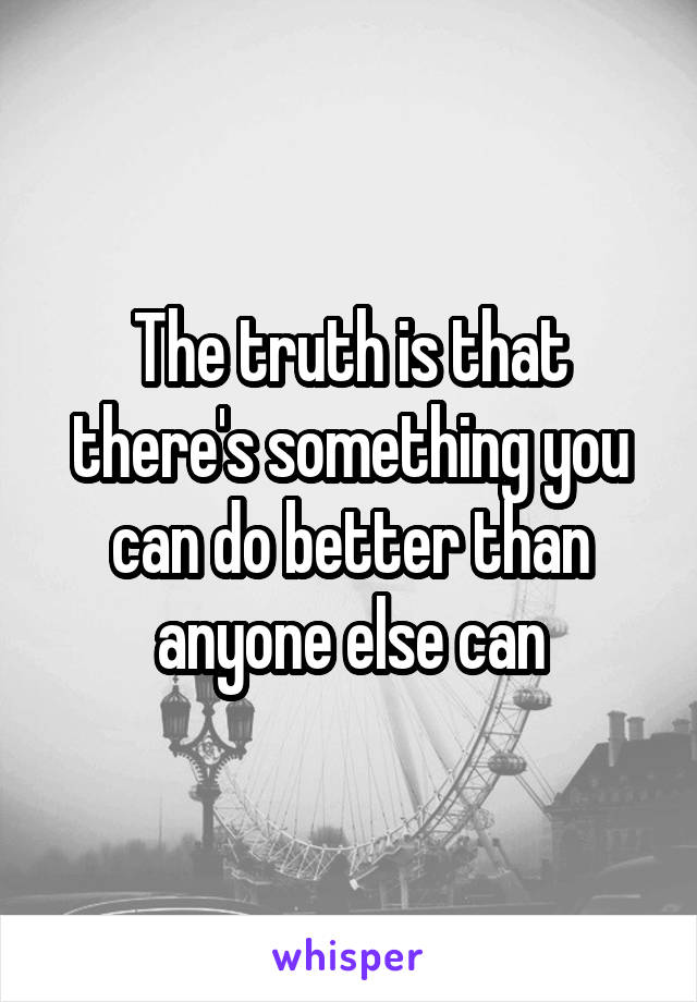 The truth is that there's something you can do better than anyone else can
