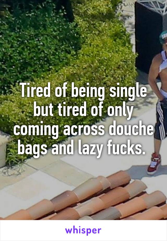 Tired of being single but tired of only coming across douche bags and lazy fucks. 