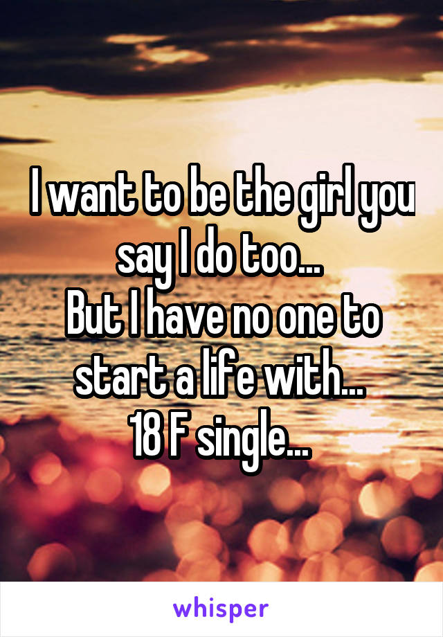 I want to be the girl you say I do too... 
But I have no one to start a life with... 
18 F single... 