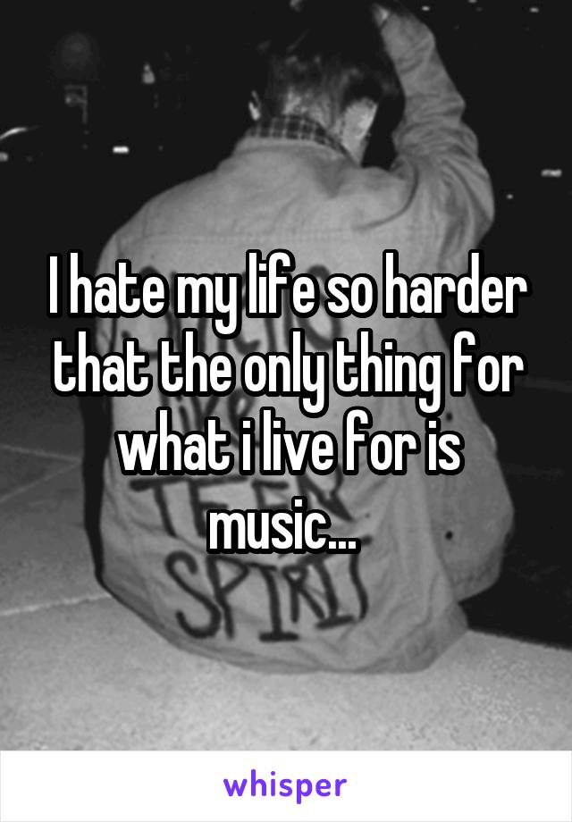 I hate my life so harder that the only thing for what i live for is music... 