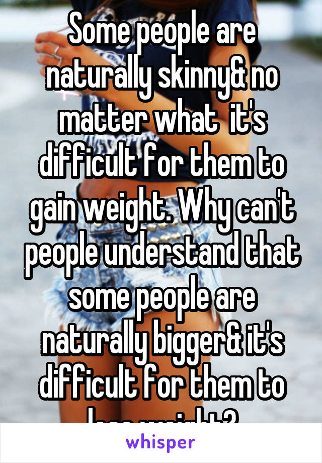 Some people are naturally skinny& no matter what  it's difficult for them to gain weight. Why can't people understand that some people are naturally bigger& it's difficult for them to lose weight?