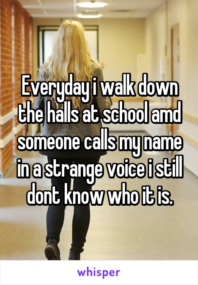 Everyday i walk down the halls at school amd someone calls my name in a strange voice i still dont know who it is.