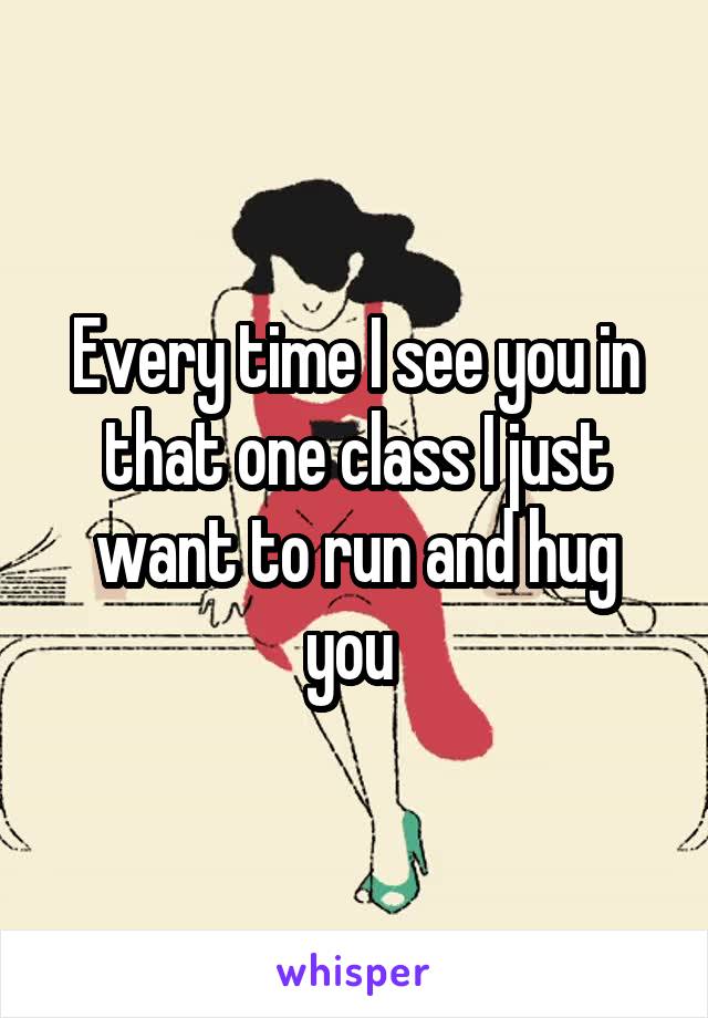 Every time I see you in that one class I just want to run and hug you 