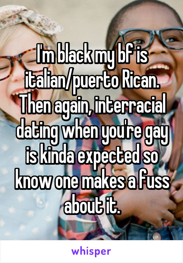 I'm black my bf is italian/puerto Rican. Then again, interracial dating when you're gay is kinda expected so know one makes a fuss about it.