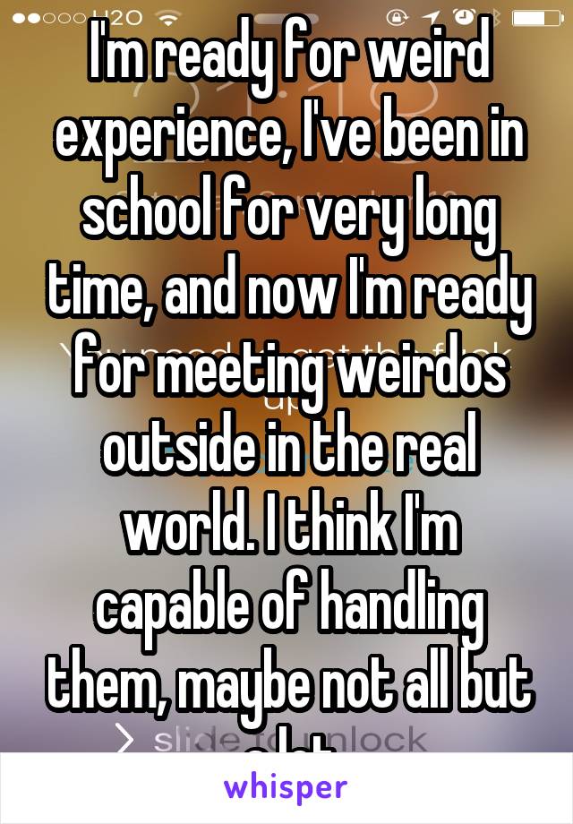 I'm ready for weird experience, I've been in school for very long time, and now I'm ready for meeting weirdos outside in the real world. I think I'm capable of handling them, maybe not all but a lot