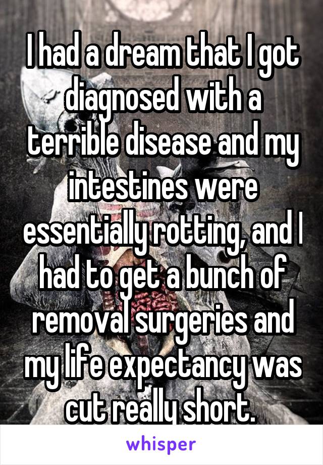 I had a dream that I got diagnosed with a terrible disease and my intestines were essentially rotting, and I had to get a bunch of removal surgeries and my life expectancy was cut really short. 