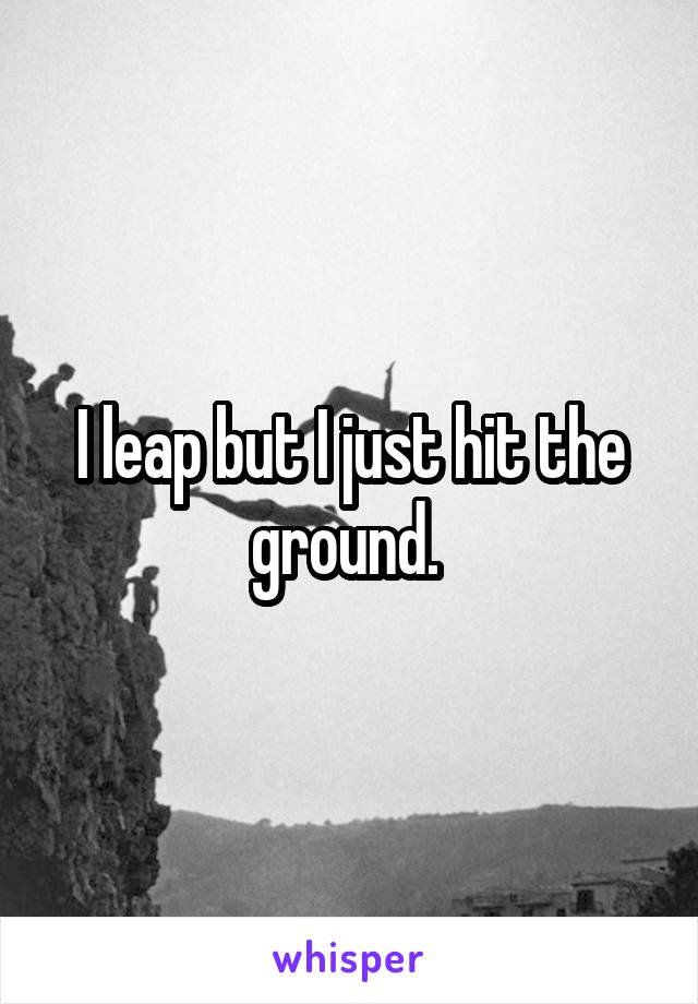 I leap but I just hit the ground. 