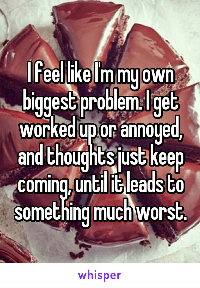I feel like I'm my own biggest problem. I get worked up or annoyed, and thoughts just keep coming, until it leads to something much worst.
