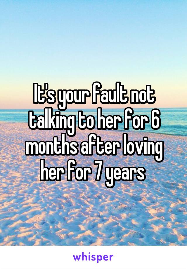 It's your fault not talking to her for 6 months after loving her for 7 years 