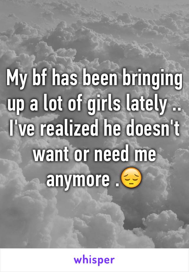 My bf has been bringing up a lot of girls lately .. I've realized he doesn't want or need me anymore .😔