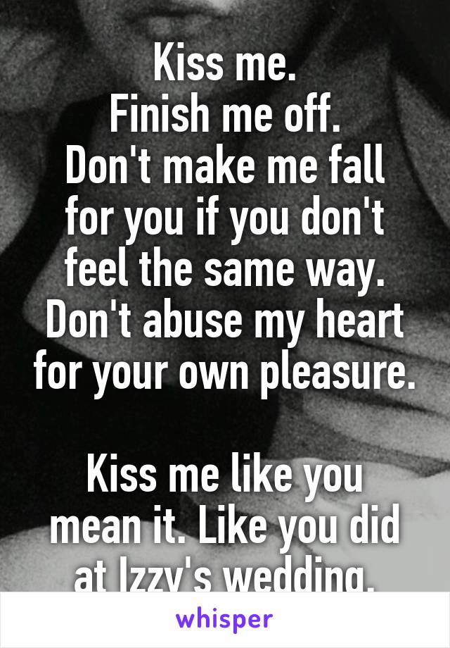 Kiss me.
Finish me off.
Don't make me fall for you if you don't feel the same way. Don't abuse my heart for your own pleasure. 
Kiss me like you mean it. Like you did at Izzy's wedding.