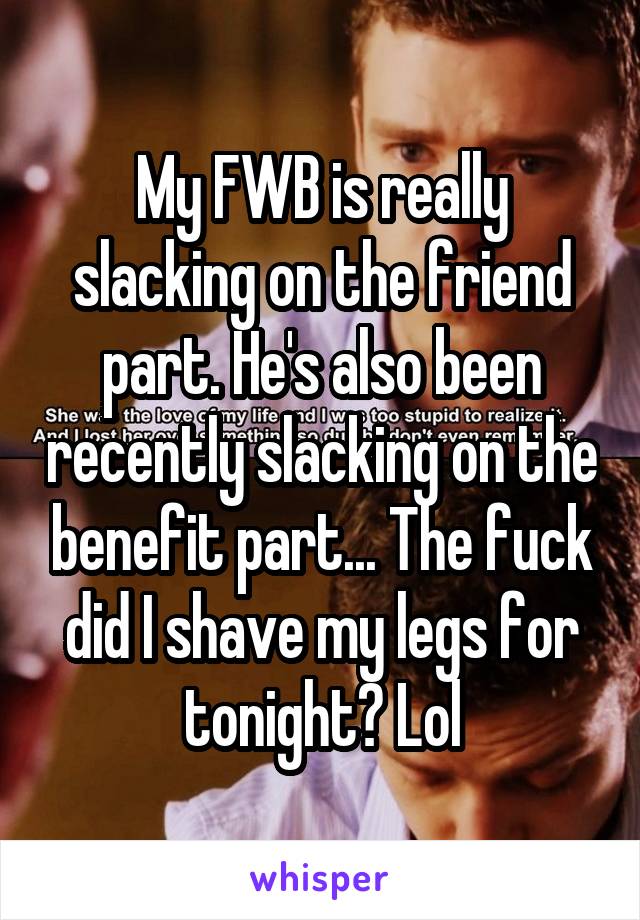 My FWB is really slacking on the friend part. He's also been recently slacking on the benefit part... The fuck did I shave my legs for tonight? Lol