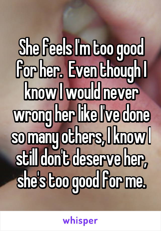 She feels I'm too good for her.  Even though I know I would never wrong her like I've done so many others, I know I still don't deserve her, she's too good for me.
