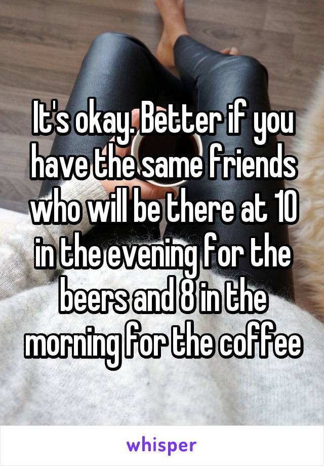 It's okay. Better if you have the same friends who will be there at 10 in the evening for the beers and 8 in the morning for the coffee