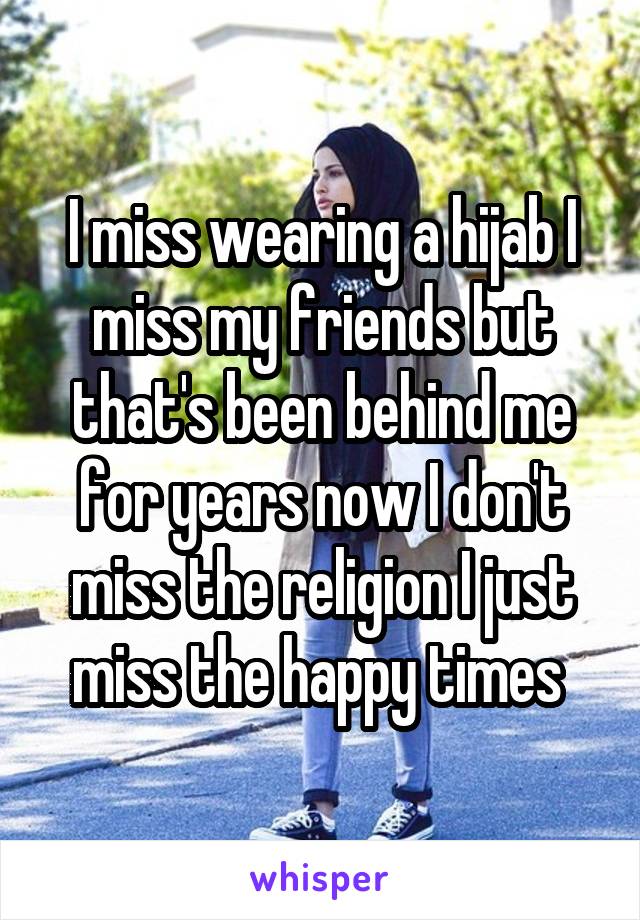 I miss wearing a hijab I miss my friends but that's been behind me for years now I don't miss the religion I just miss the happy times 