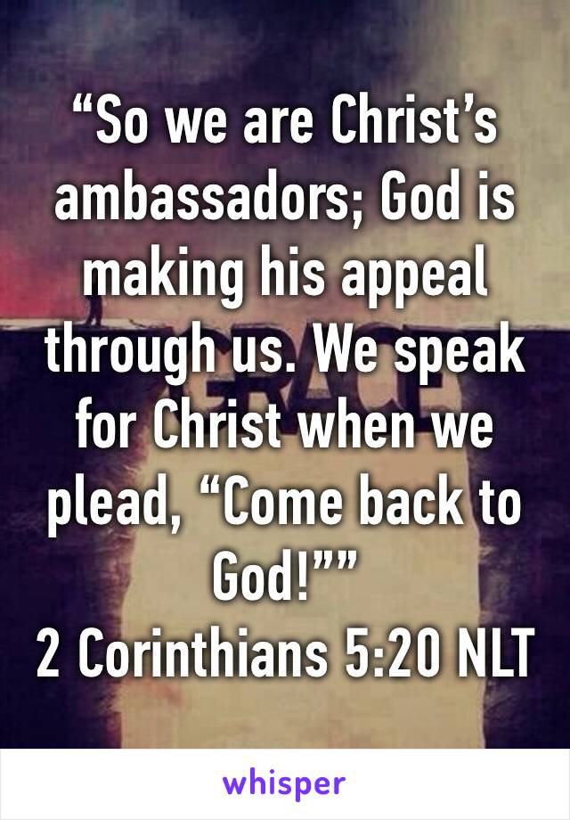 “So we are Christ’s ambassadors; God is making his appeal through us. We speak for Christ when we plead, “Come back to God!””
‭‭2 Corinthians‬ ‭5:20‬ ‭NLT‬‬
